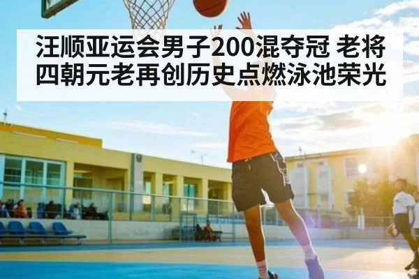 汪顺亚运会男子200混夺冠 老将四朝元老再创历史点燃泳池荣光