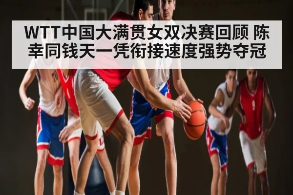 WTT中国大满贯女双决赛回顾 陈幸同钱天一凭衔接速度强势夺冠